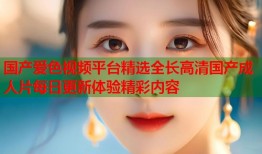 国产爱色视频平台精选全长高清国产成人片每日更新体验精彩内容