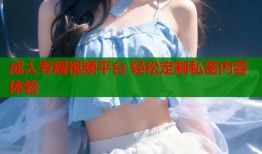 成人专属视频平台 轻松定制私密内容体验