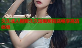 久久成人视频久久短视频精选畅享高清体验