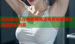 青青草成人在线视频高清免费观看畅享海量精彩内容