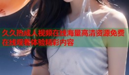 久久热成人视频在线海量高清资源免费在线观看体验精彩内容