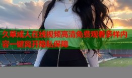 久草成人在线视频高清免费观看多样内容一键离开隐私保障
