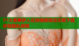 91大香蕉伊人在线视频高清无限下载体验隐私保障