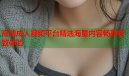高清成人视频平台精选海量内容畅享极致体验