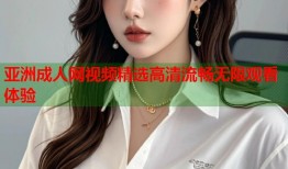 亚洲成人网视频精选高清流畅无限观看体验