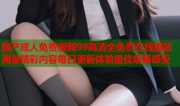 国产成人免费视频99高清全免费在线播放海量精彩内容每日更新体验最佳观看感受