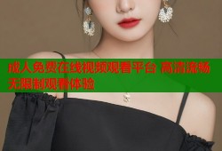 成人免费在线视频观看平台 高清流畅无限制观看体验