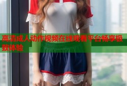 高清成人动作视频在线观看平台畅享极致体验