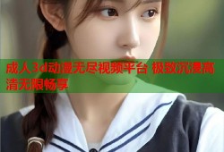 成人3d动漫无尽视频平台 极致沉浸高清无限畅享
