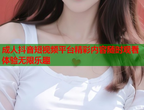 成人抖音短视频平台精彩内容随时观看体验无限乐趣