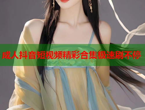 成人抖音短视频精彩合集极速刷不停