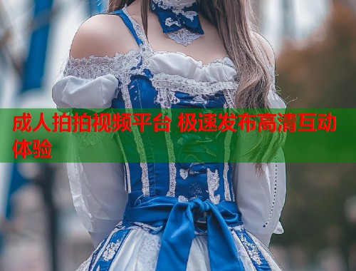 成人拍拍视频平台 极速发布高清互动体验