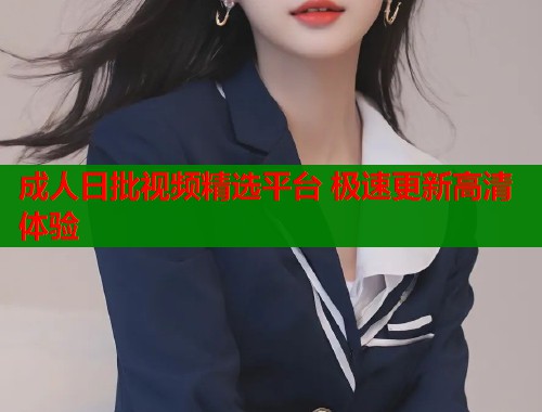成人日批视频精选平台 极速更新高清体验