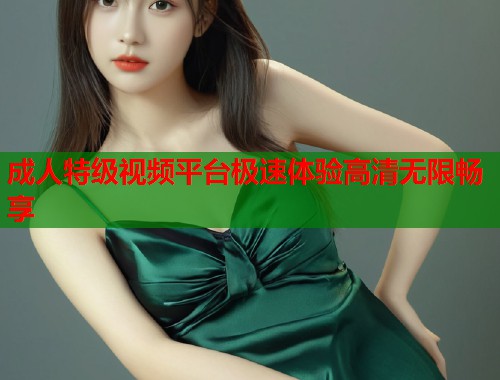 成人特级视频平台极速体验高清无限畅享