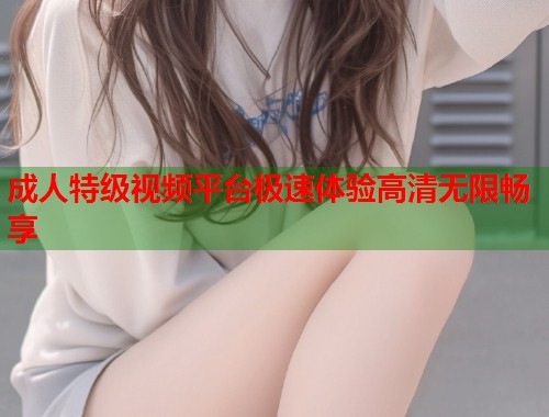 成人特级视频平台极速体验高清无限畅享