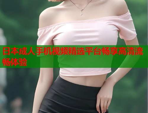 日本成人手机视频精选平台畅享高清流畅体验