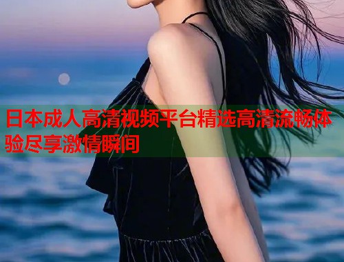 日本成人高清视频平台精选高清流畅体验尽享激情瞬间