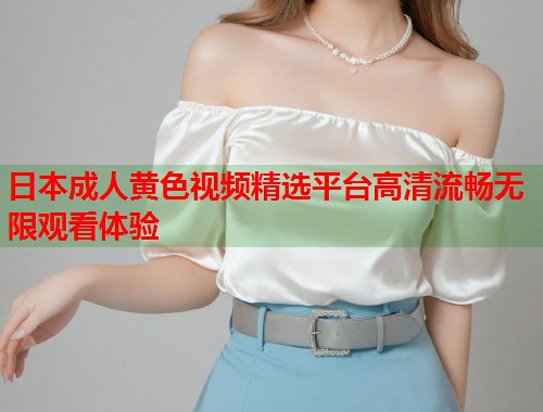 日本成人黄色视频精选平台高清流畅无限观看体验