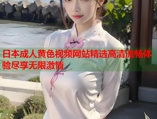 日本成人黄色视频网站精选高清流畅体验尽享无限激情