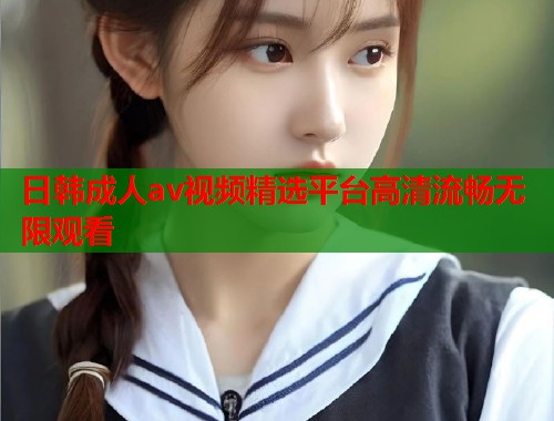 日韩成人av视频精选平台高清流畅无限观看