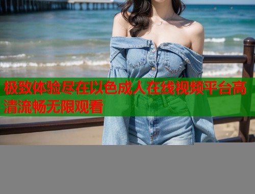极致体验尽在以色成人在线视频平台高清流畅无限观看