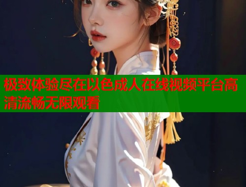 极致体验尽在以色成人在线视频平台高清流畅无限观看