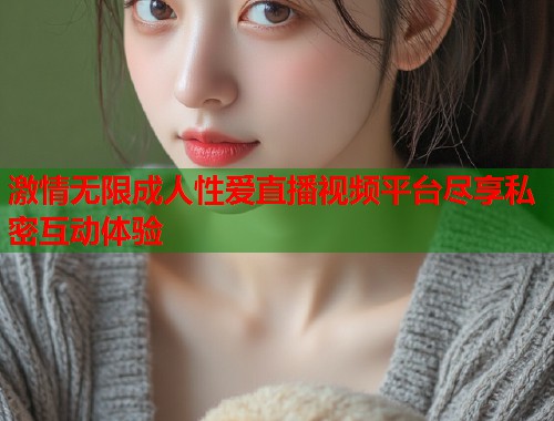 激情无限成人性爱直播视频平台尽享私密互动体验