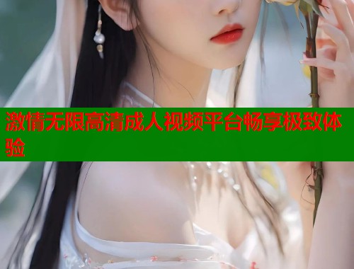 激情无限高清成人视频平台畅享极致体验