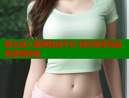熟女成人视频精选平台 轻松畅享高品质激情体验