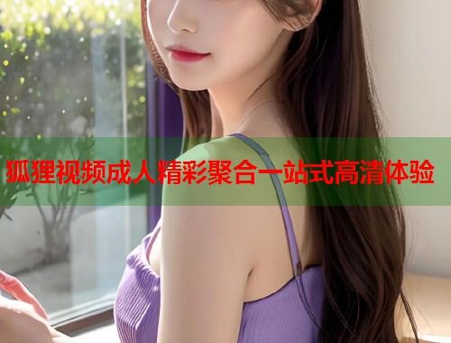 狐狸视频成人精彩聚合一站式高清体验
