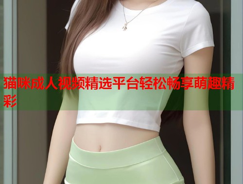 猫咪成人视频精选平台轻松畅享萌趣精彩