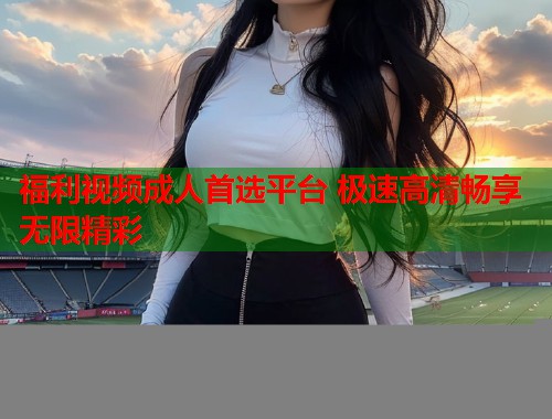 福利视频成人首选平台 极速高清畅享无限精彩