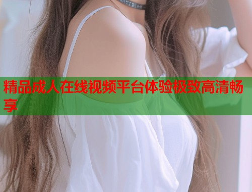 精品成人在线视频平台体验极致高清畅享