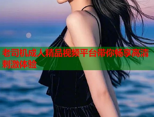 老司机成人精品视频平台带你畅享高清刺激体验