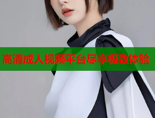 高清成人视频平台尽享极致体验