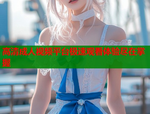 高清成人视频平台极速观看体验尽在掌握