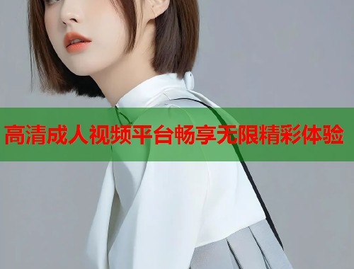 高清成人视频平台畅享无限精彩体验