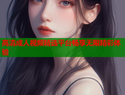 高清成人视频精选平台畅享无限精彩体验