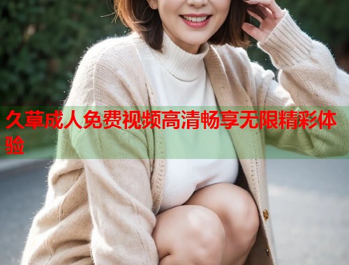 久草成人免费视频高清畅享无限精彩体验