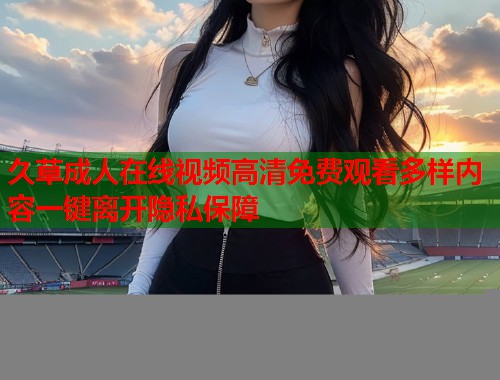 久草成人在线视频高清免费观看多样内容一键离开隐私保障