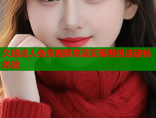 久超成人免费视频高清无限看极速流畅体验