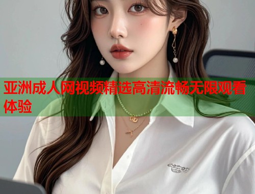 亚洲成人网视频精选高清流畅无限观看体验