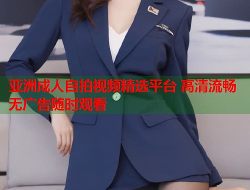 亚洲成人自拍视频精选平台 高清流畅无广告随时观看