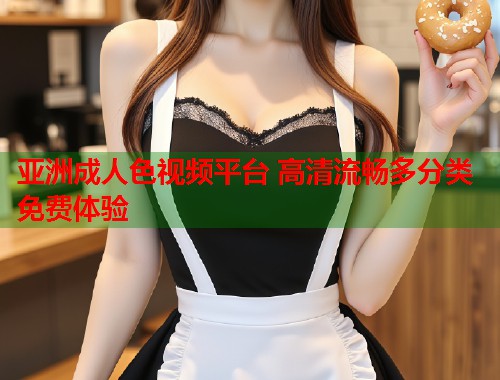 亚洲成人色视频平台 高清流畅多分类免费体验