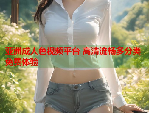 亚洲成人色视频平台 高清流畅多分类免费体验
