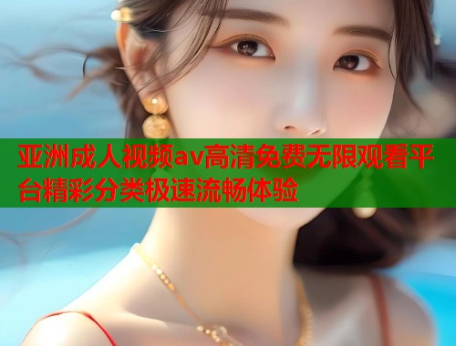 亚洲成人视频av高清免费无限观看平台精彩分类极速流畅体验