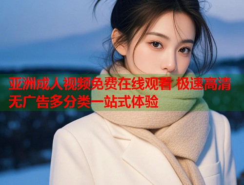 亚洲成人视频免费在线观看 极速高清无广告多分类一站式体验