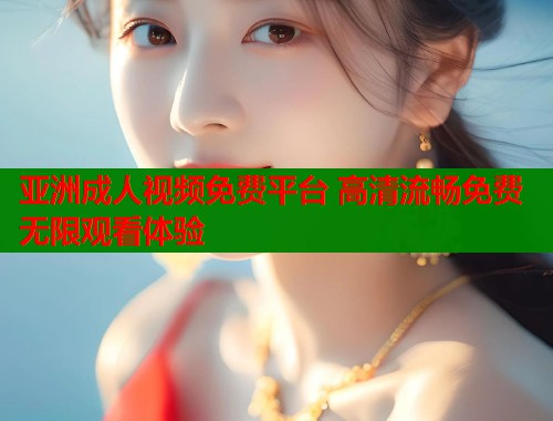 亚洲成人视频免费平台 高清流畅免费无限观看体验