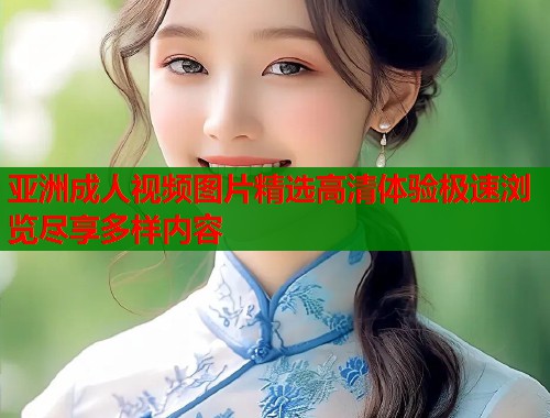 亚洲成人视频图片精选高清体验极速浏览尽享多样内容
