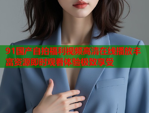 91国产自拍福利视频高清在线播放丰富资源即时观看体验极致享受